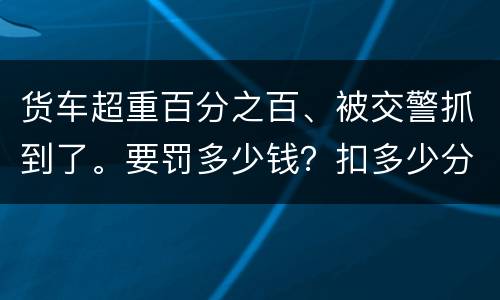 货车超重百分之百、被交警抓到了。要罚多少钱？扣多少分、