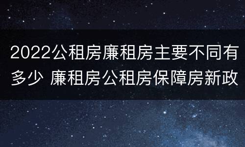 2022公租房廉租房主要不同有多少 廉租房公租房保障房新政策