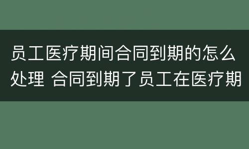 员工医疗期间合同到期的怎么处理 合同到期了员工在医疗期怎么办