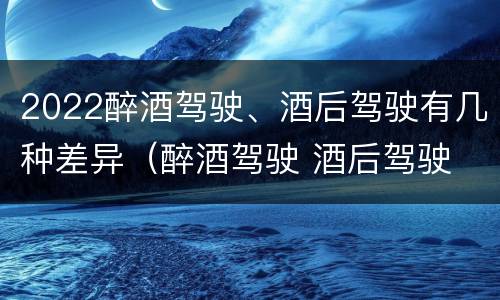 2022醉酒驾驶、酒后驾驶有几种差异（醉酒驾驶 酒后驾驶 区别）