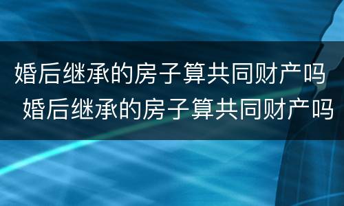 婚后继承的房子算共同财产吗 婚后继承的房子算共同财产吗女方