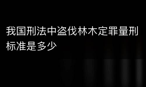 我国刑法中盗伐林木定罪量刑标准是多少