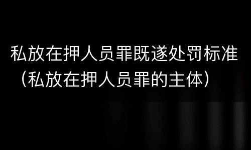 私放在押人员罪既遂处罚标准（私放在押人员罪的主体）