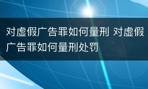 对虚假广告罪如何量刑 对虚假广告罪如何量刑处罚