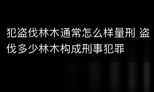 犯盗伐林木通常怎么样量刑 盗伐多少林木构成刑事犯罪