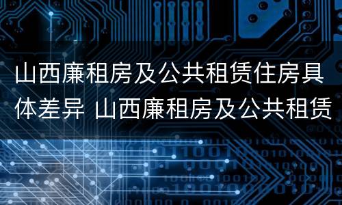 山西廉租房及公共租赁住房具体差异 山西廉租房及公共租赁住房具体差异有哪些