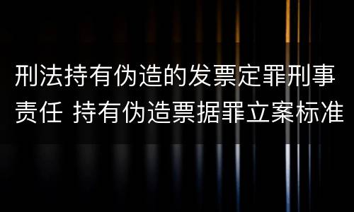 刑法持有伪造的发票定罪刑事责任 持有伪造票据罪立案标准