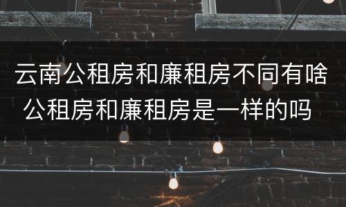 云南公租房和廉租房不同有啥 公租房和廉租房是一样的吗