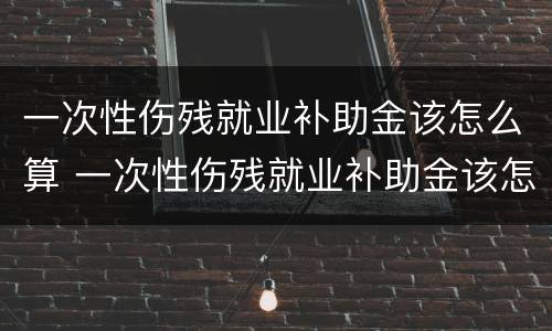 一次性伤残就业补助金该怎么算 一次性伤残就业补助金该怎么算的