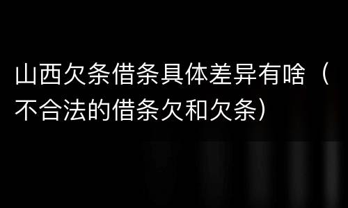 山西欠条借条具体差异有啥（不合法的借条欠和欠条）