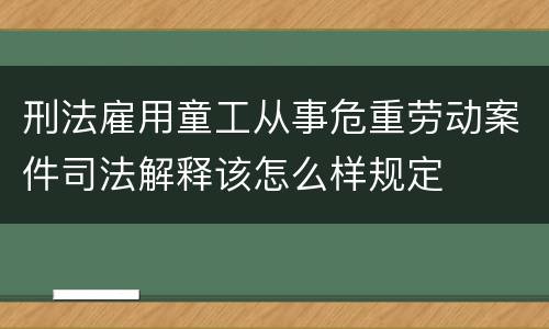 刑法雇用童工从事危重劳动案件司法解释该怎么样规定