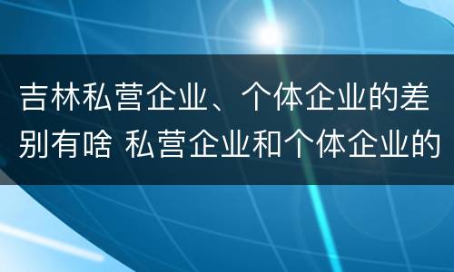 吉林私营企业、个体企业的差别有啥 私营企业和个体企业的区别