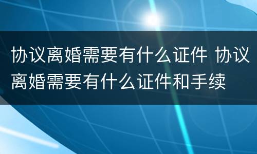 协议离婚需要有什么证件 协议离婚需要有什么证件和手续