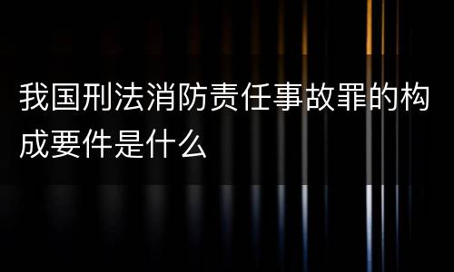 我国刑法消防责任事故罪的构成要件是什么