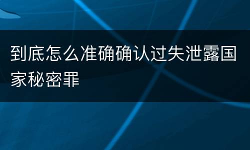 到底怎么准确确认过失泄露国家秘密罪