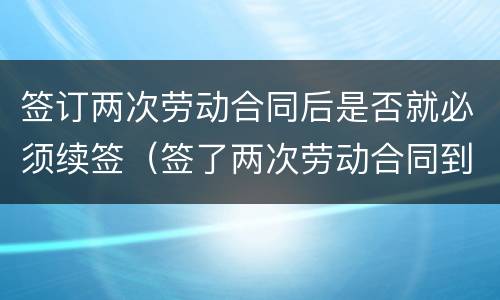 签订两次劳动合同后是否就必须续签（签了两次劳动合同到期后怎么补偿）