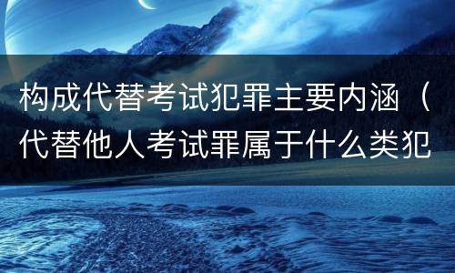 构成代替考试犯罪主要内涵（代替他人考试罪属于什么类犯罪）