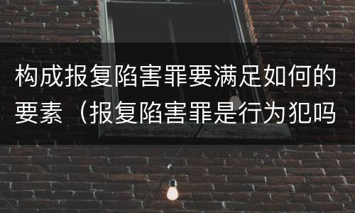 构成报复陷害罪要满足如何的要素（报复陷害罪是行为犯吗）