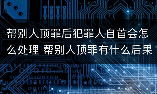 帮别人顶罪后犯罪人自首会怎么处理 帮别人顶罪有什么后果