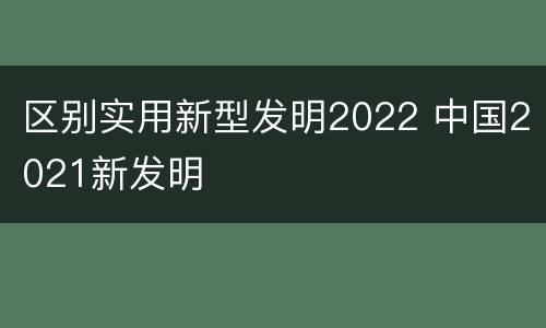 区别实用新型发明2022 中国2021新发明