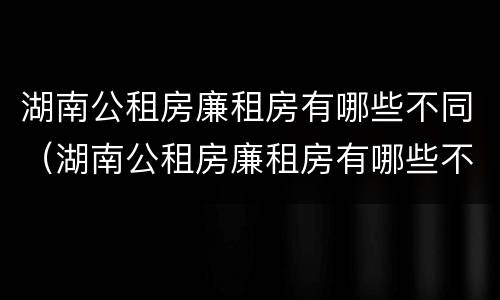 湖南公租房廉租房有哪些不同（湖南公租房廉租房有哪些不同之处）