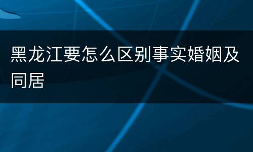 黑龙江要怎么区别事实婚姻及同居