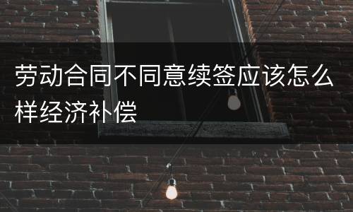 劳动合同不同意续签应该怎么样经济补偿