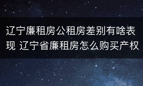 辽宁廉租房公租房差别有啥表现 辽宁省廉租房怎么购买产权