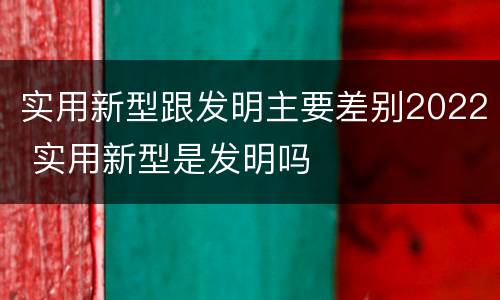 实用新型跟发明主要差别2022 实用新型是发明吗