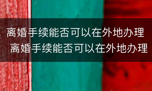 离婚手续能否可以在外地办理 离婚手续能否可以在外地办理呢