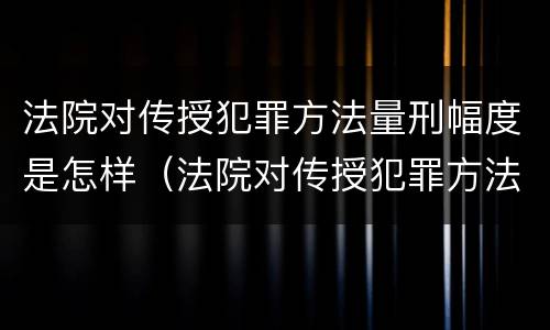 法院对传授犯罪方法量刑幅度是怎样（法院对传授犯罪方法量刑幅度是怎样定的）