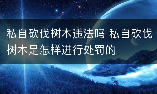 私自砍伐树木违法吗 私自砍伐树木是怎样进行处罚的