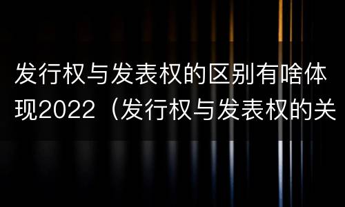 发行权与发表权的区别有啥体现2022（发行权与发表权的关系）