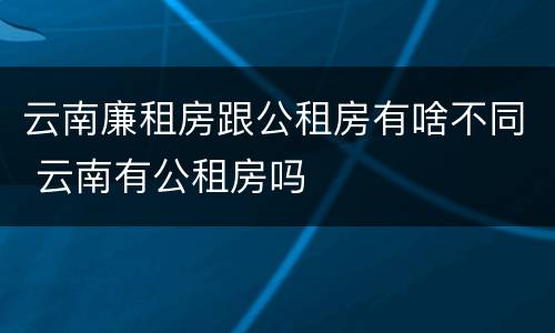 云南廉租房跟公租房有啥不同 云南有公租房吗