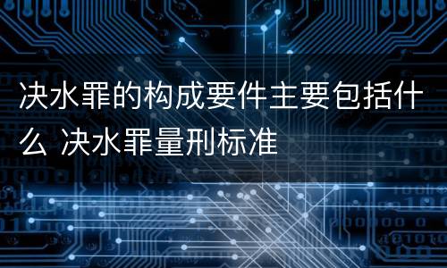 决水罪的构成要件主要包括什么 决水罪量刑标准