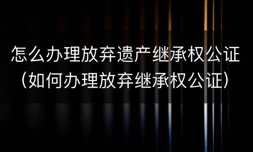 怎么办理放弃遗产继承权公证（如何办理放弃继承权公证）