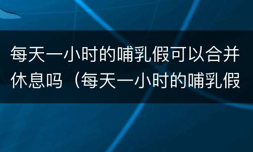 每天一小时的哺乳假可以合并休息吗（每天一小时的哺乳假可以一起休吗）