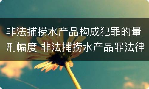 非法捕捞水产品构成犯罪的量刑幅度 非法捕捞水产品罪法律条款