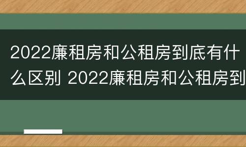 2022廉租房和公租房到底有什么区别 2022廉租房和公租房到底有什么区别呢