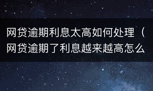 网贷逾期利息太高如何处理（网贷逾期了利息越来越高怎么处理）