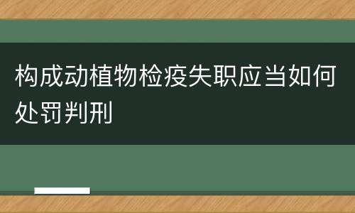 构成动植物检疫失职应当如何处罚判刑