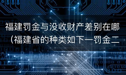 福建罚金与没收财产差别在哪（福建省的种类如下一罚金二什么三没收财产）