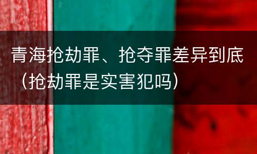 青海抢劫罪、抢夺罪差异到底（抢劫罪是实害犯吗）