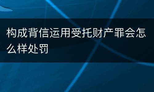 构成背信运用受托财产罪会怎么样处罚