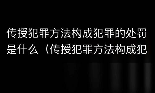 传授犯罪方法构成犯罪的处罚是什么（传授犯罪方法构成犯罪的处罚是什么行为）