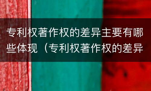 专利权著作权的差异主要有哪些体现（专利权著作权的差异主要有哪些体现形式）