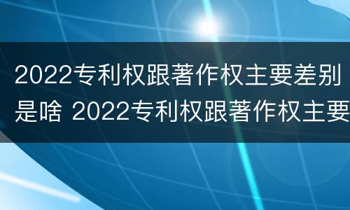 2022专利权跟著作权主要差别是啥 2022专利权跟著作权主要差别是啥意思