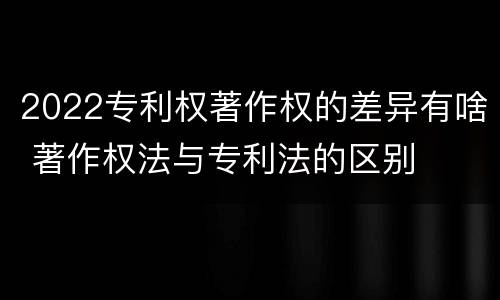 2022专利权著作权的差异有啥 著作权法与专利法的区别