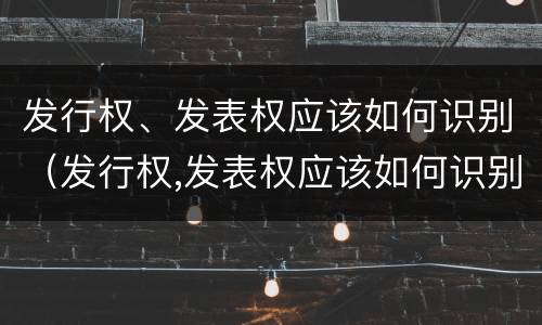 发行权、发表权应该如何识别（发行权,发表权应该如何识别产权）