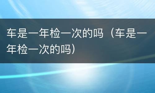 车是一年检一次的吗（车是一年检一次的吗）